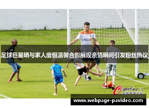 足球巨星晒与家人度假温馨合影展现亲情瞬间引发粉丝热议